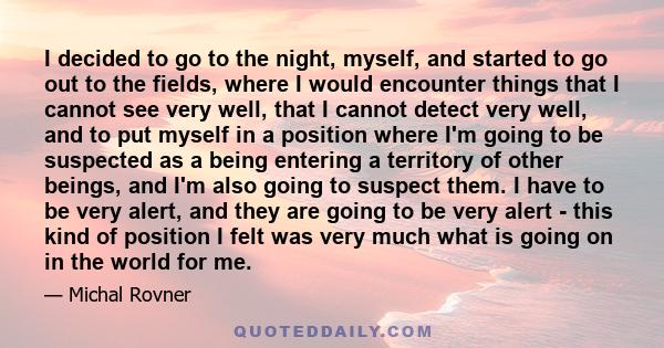 I decided to go to the night, myself, and started to go out to the fields, where I would encounter things that I cannot see very well, that I cannot detect very well, and to put myself in a position where I'm going to