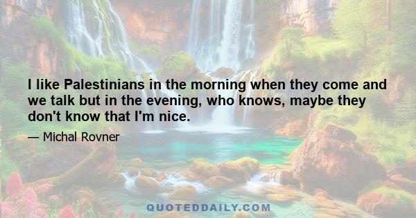 I like Palestinians in the morning when they come and we talk but in the evening, who knows, maybe they don't know that I'm nice.