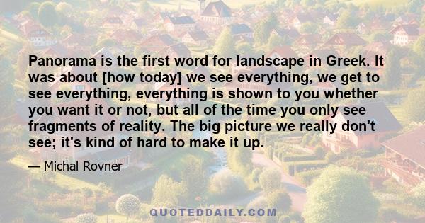 Panorama is the first word for landscape in Greek. It was about [how today] we see everything, we get to see everything, everything is shown to you whether you want it or not, but all of the time you only see fragments