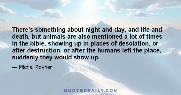 There's something about night and day, and life and death, but animals are also mentioned a lot of times in the bible, showing up in places of desolation, or after destruction, or after the humans left the place,