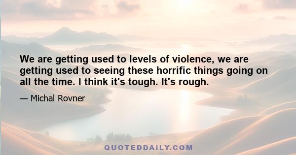 We are getting used to levels of violence, we are getting used to seeing these horrific things going on all the time. I think it's tough. It's rough.