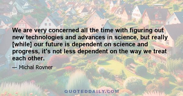 We are very concerned all the time with figuring out new technologies and advances in science, but really [while] our future is dependent on science and progress, it's not less dependent on the way we treat each other.