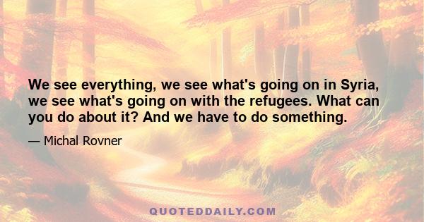 We see everything, we see what's going on in Syria, we see what's going on with the refugees. What can you do about it? And we have to do something.