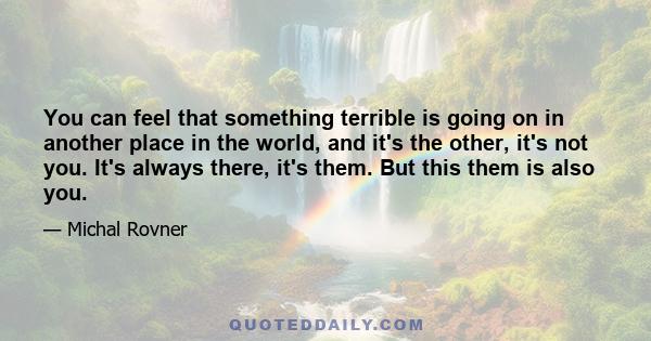 You can feel that something terrible is going on in another place in the world, and it's the other, it's not you. It's always there, it's them. But this them is also you.