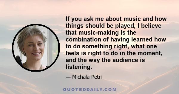 If you ask me about music and how things should be played, I believe that music-making is the combination of having learned how to do something right, what one feels is right to do in the moment, and the way the