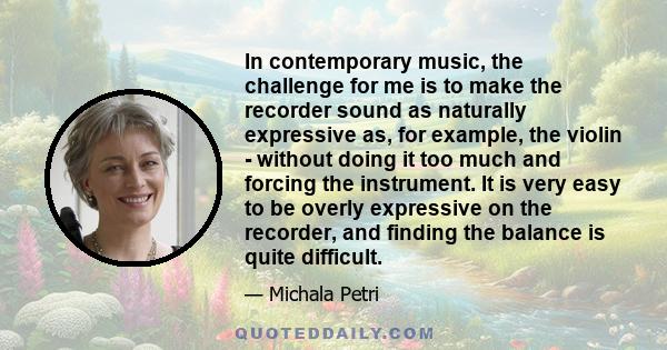 In contemporary music, the challenge for me is to make the recorder sound as naturally expressive as, for example, the violin - without doing it too much and forcing the instrument. It is very easy to be overly