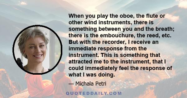 When you play the oboe, the flute or other wind instruments, there is something between you and the breath; there is the embouchure, the reed, etc. But with the recorder, I receive an immediate response from the