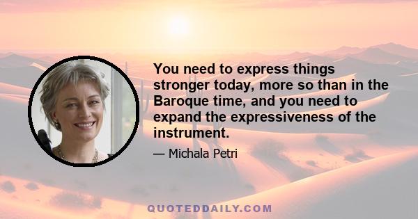 You need to express things stronger today, more so than in the Baroque time, and you need to expand the expressiveness of the instrument.