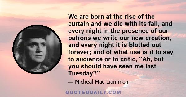 We are born at the rise of the curtain and we die with its fall, and every night in the presence of our patrons we write our new creation, and every night it is blotted out forever; and of what use is it to say to