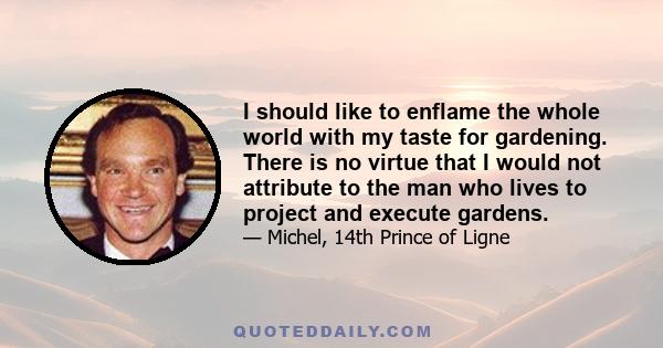 I should like to enflame the whole world with my taste for gardening. There is no virtue that I would not attribute to the man who lives to project and execute gardens.