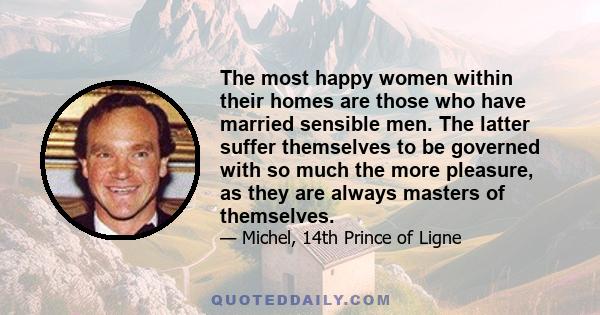 The most happy women within their homes are those who have married sensible men. The latter suffer themselves to be governed with so much the more pleasure, as they are always masters of themselves.