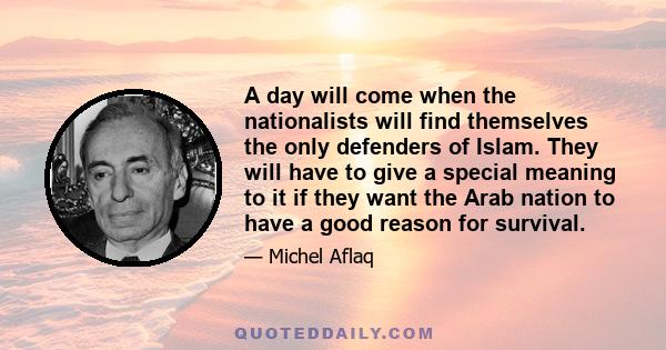 A day will come when the nationalists will find themselves the only defenders of Islam. They will have to give a special meaning to it if they want the Arab nation to have a good reason for survival.