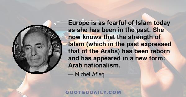 Europe is as fearful of Islam today as she has been in the past. She now knows that the strength of Islam (which in the past expressed that of the Arabs) has been reborn and has appeared in a new form: Arab nationalism.