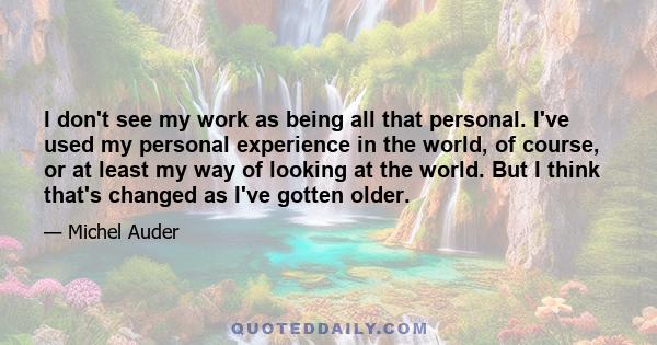 I don't see my work as being all that personal. I've used my personal experience in the world, of course, or at least my way of looking at the world. But I think that's changed as I've gotten older.