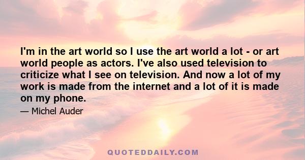 I'm in the art world so I use the art world a lot - or art world people as actors. I've also used television to criticize what I see on television. And now a lot of my work is made from the internet and a lot of it is