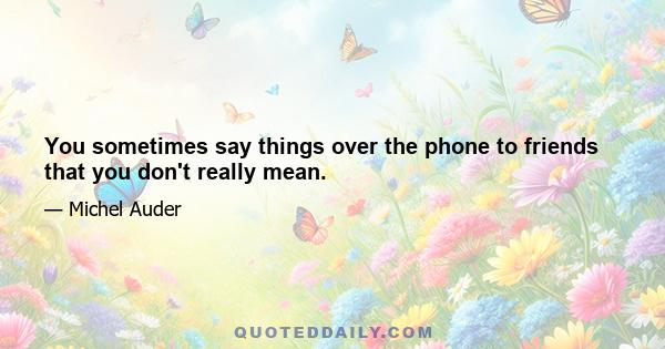 You sometimes say things over the phone to friends that you don't really mean.