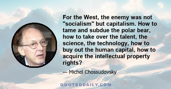 For the West, the enemy was not socialism but capitalism. How to tame and subdue the polar bear, how to take over the talent, the science, the technology, how to buy out the human capital, how to acquire the