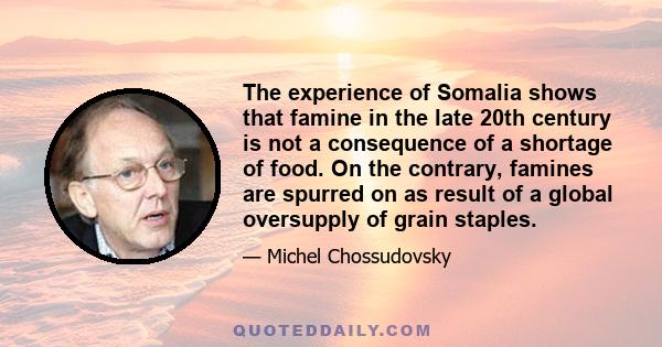 The experience of Somalia shows that famine in the late 20th century is not a consequence of a shortage of food. On the contrary, famines are spurred on as result of a global oversupply of grain staples.