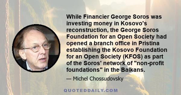 While Financier George Soros was investing money in Kosovo's reconstruction, the George Soros Foundation for an Open Society had opened a branch office in Pristina establishing the Kosovo Foundation for an Open Society