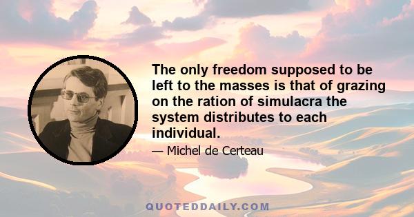 The only freedom supposed to be left to the masses is that of grazing on the ration of simulacra the system distributes to each individual.