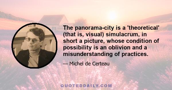 The panorama-city is a 'theoretical' (that is, visual) simulacrum, in short a picture, whose condition of possibility is an oblivion and a misunderstanding of practices.