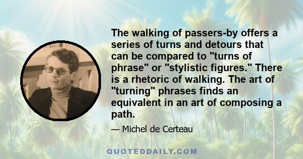 The walking of passers-by offers a series of turns and detours that can be compared to turns of phrase or stylistic figures. There is a rhetoric of walking. The art of turning phrases finds an equivalent in an art of