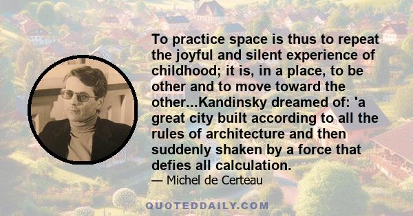 To practice space is thus to repeat the joyful and silent experience of childhood; it is, in a place, to be other and to move toward the other...Kandinsky dreamed of: 'a great city built according to all the rules of