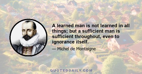 A learned man is not learned in all things; but a sufficient man is sufficient throughout, even to ignorance itself.