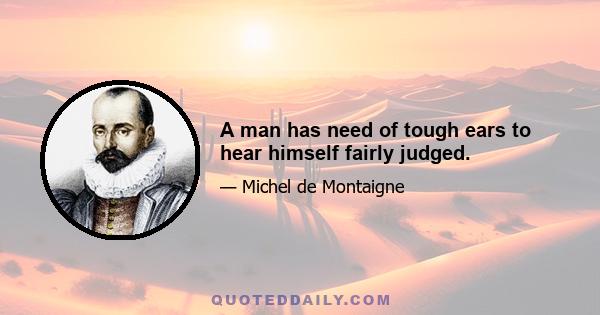 A man has need of tough ears to hear himself fairly judged.