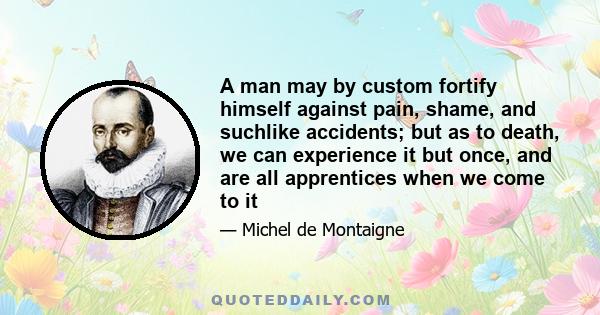 A man may by custom fortify himself against pain, shame, and suchlike accidents; but as to death, we can experience it but once, and are all apprentices when we come to it