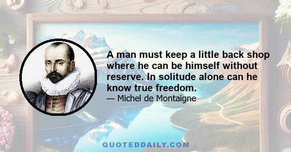 A man must keep a little back shop where he can be himself without reserve. In solitude alone can he know true freedom.