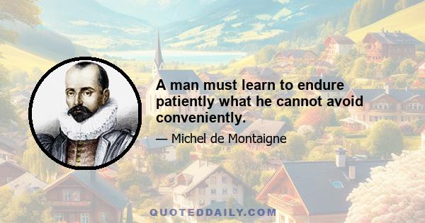 A man must learn to endure patiently what he cannot avoid conveniently.