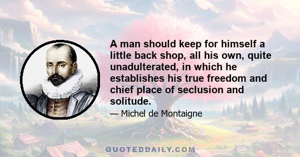 A man should keep for himself a little back shop, all his own, quite unadulterated, in which he establishes his true freedom and chief place of seclusion and solitude.