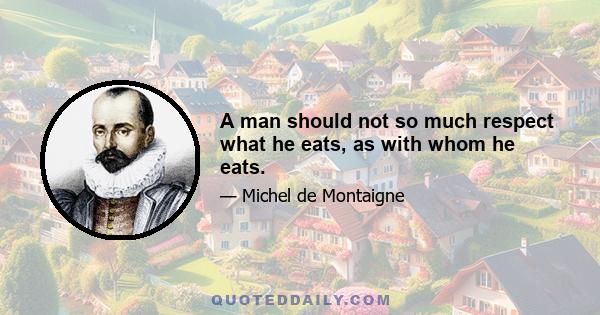 A man should not so much respect what he eats, as with whom he eats.