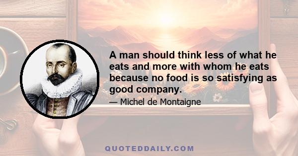 A man should think less of what he eats and more with whom he eats because no food is so satisfying as good company.