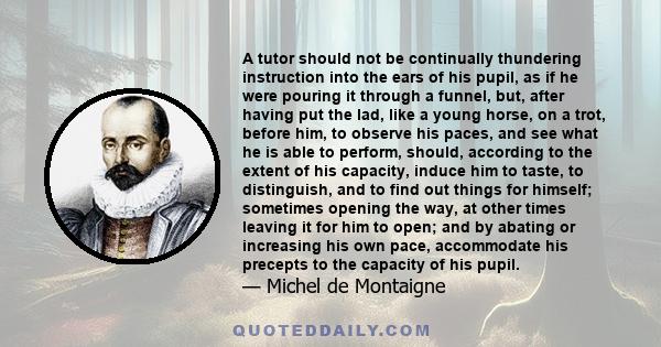 A tutor should not be continually thundering instruction into the ears of his pupil, as if he were pouring it through a funnel, but, after having put the lad, like a young horse, on a trot, before him, to observe his