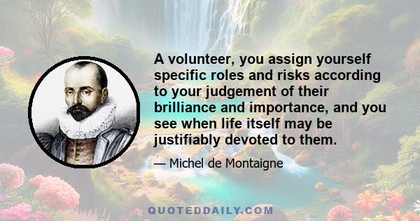 A volunteer, you assign yourself specific roles and risks according to your judgement of their brilliance and importance, and you see when life itself may be justifiably devoted to them.