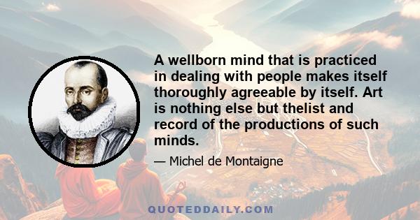 A wellborn mind that is practiced in dealing with people makes itself thoroughly agreeable by itself. Art is nothing else but thelist and record of the productions of such minds.