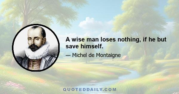 A wise man loses nothing, if he but save himself.