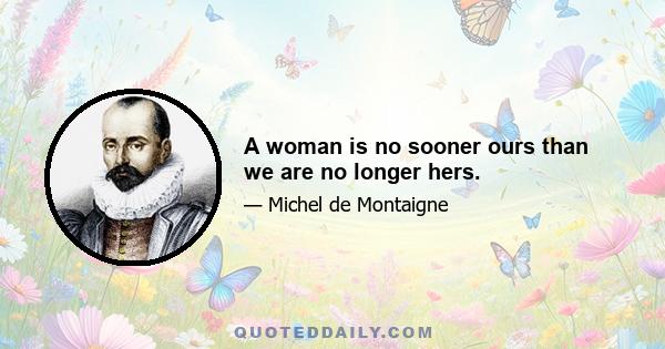 A woman is no sooner ours than we are no longer hers.