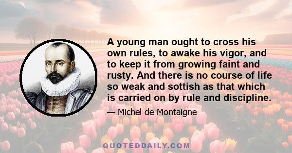 A young man ought to cross his own rules, to awake his vigor, and to keep it from growing faint and rusty. And there is no course of life so weak and sottish as that which is carried on by rule and discipline.