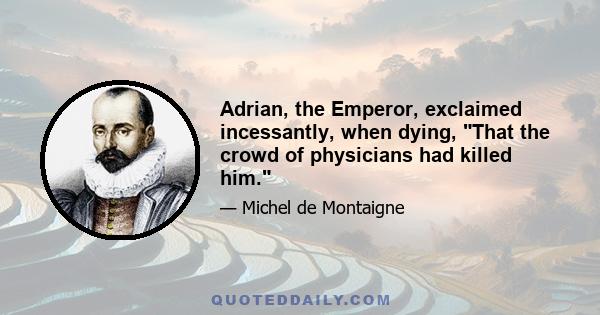 Adrian, the Emperor, exclaimed incessantly, when dying, That the crowd of physicians had killed him.