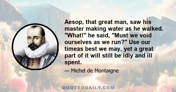 Aesop, that great man, saw his master making water as he walked. What! he said, Must we void ourselves as we run? Use our timeas best we may, yet a great part of it will still be idly and ill spent.