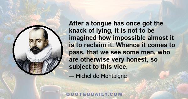 After a tongue has once got the knack of lying, it is not to be imagined how impossible almost it is to reclaim it. Whence it comes to pass, that we see some men, who are otherwise very honest, so subject to this vice.