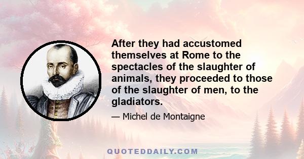 After they had accustomed themselves at Rome to the spectacles of the slaughter of animals, they proceeded to those of the slaughter of men, to the gladiators.