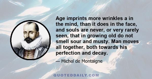 Age imprints more wrinkles a in the mind, than it does in the face, and souls are never, or very rarely seen, that in growing old do not smell sour and musty. Man moves all together, both towards his perfection and