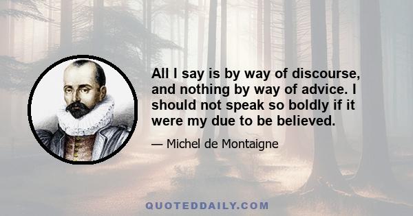 All I say is by way of discourse, and nothing by way of advice. I should not speak so boldly if it were my due to be believed.