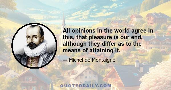 All opinions in the world agree in this, that pleasure is our end, although they differ as to the means of attaining it.