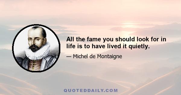 All the fame you should look for in life is to have lived it quietly.