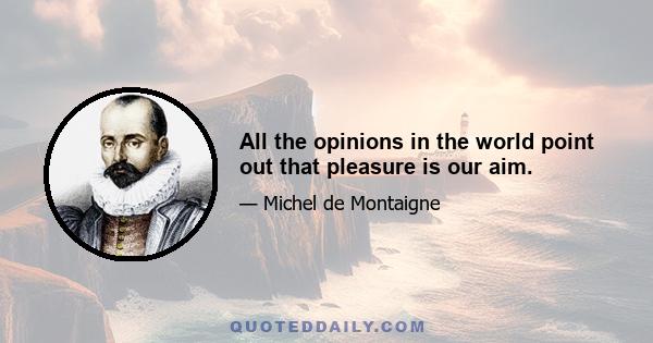 All the opinions in the world point out that pleasure is our aim.